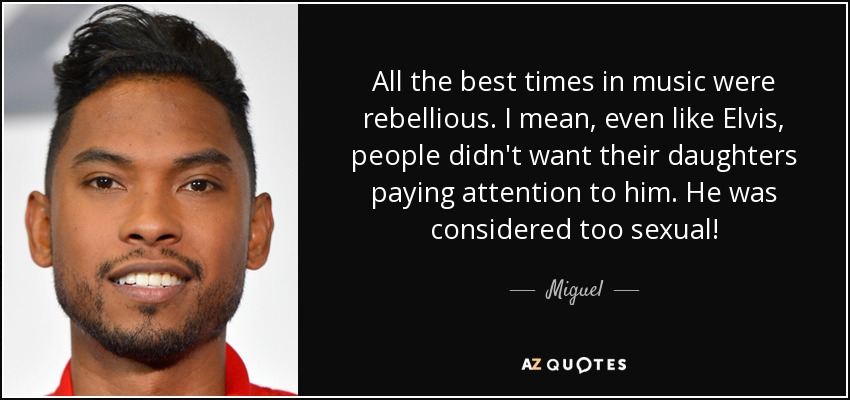 All the best times in music were rebellious. I mean, even like Elvis, people didn't want their daughters paying attention to him. He was considered too sexual! - Miguel