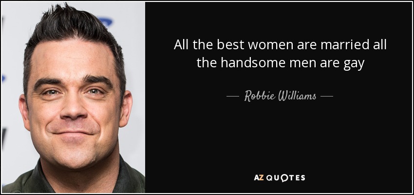 All the best women are married all the handsome men are gay - Robbie Williams