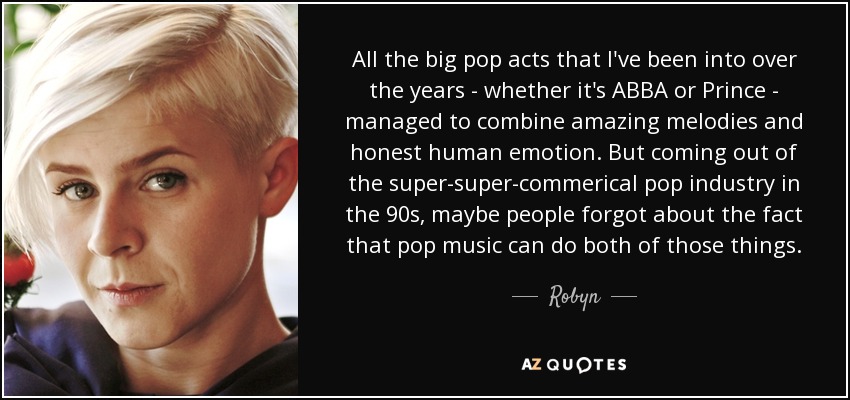 All the big pop acts that I've been into over the years - whether it's ABBA or Prince - managed to combine amazing melodies and honest human emotion. But coming out of the super-super-commerical pop industry in the 90s, maybe people forgot about the fact that pop music can do both of those things. - Robyn
