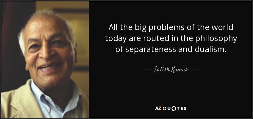 All the big problems of the world today are routed in the philosophy of separateness and dualism. - Satish Kumar