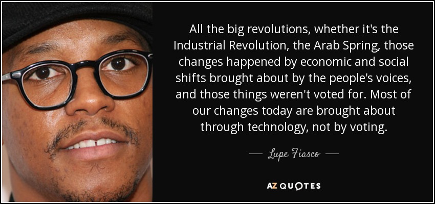 All the big revolutions, whether it's the Industrial Revolution, the Arab Spring, those changes happened by economic and social shifts brought about by the people's voices, and those things weren't voted for. Most of our changes today are brought about through technology, not by voting. - Lupe Fiasco
