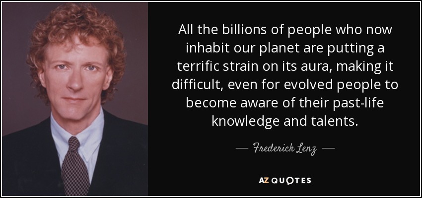 All the billions of people who now inhabit our planet are putting a terrific strain on its aura, making it difficult, even for evolved people to become aware of their past-life knowledge and talents. - Frederick Lenz