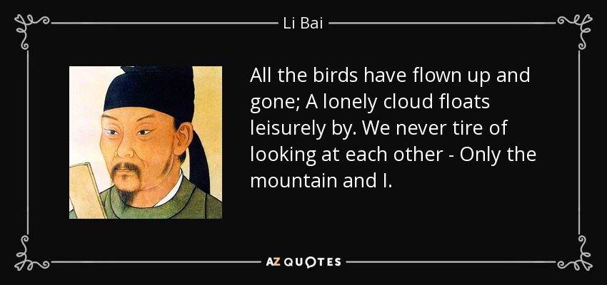 All the birds have flown up and gone; A lonely cloud floats leisurely by. We never tire of looking at each other - Only the mountain and I. - Li Bai