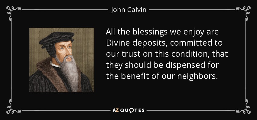 All the blessings we enjoy are Divine deposits, committed to our trust on this condition, that they should be dispensed for the benefit of our neighbors. - John Calvin