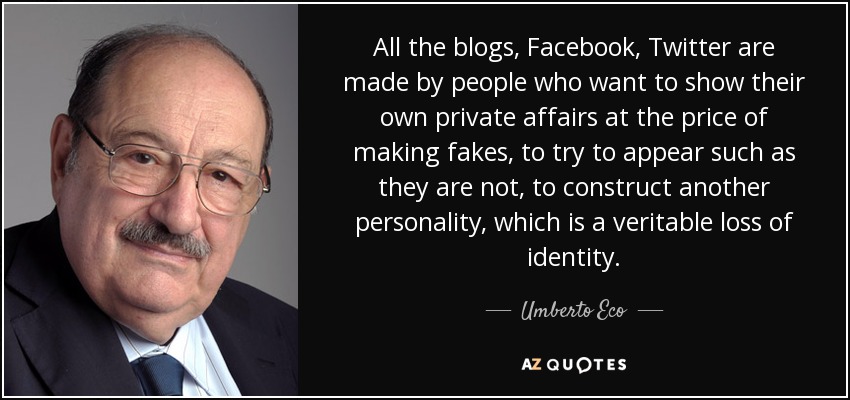 All the blogs, Facebook, Twitter are made by people who want to show their own private affairs at the price of making fakes, to try to appear such as they are not, to construct another personality, which is a veritable loss of identity. - Umberto Eco