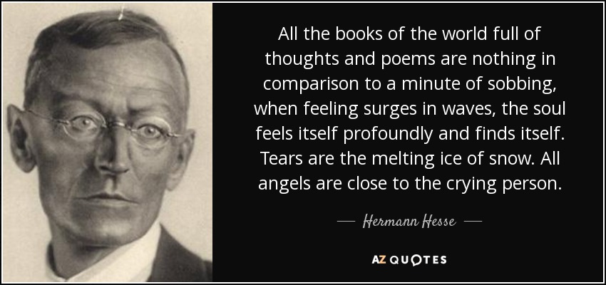 All the books of the world full of thoughts and poems are nothing in comparison to a minute of sobbing, when feeling surges in waves, the soul feels itself profoundly and finds itself. Tears are the melting ice of snow. All angels are close to the crying person. - Hermann Hesse