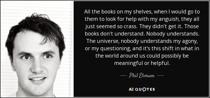 All the books on my shelves, when I would go to them to look for help with my anguish, they all just seemed so crass. They didn't get it. Those books don't understand. Nobody understands. The universe, nobody understands my agony, or my questioning, and it's this shift in what in the world around us could possibly be meaningful or helpful. - Phil Elvrum