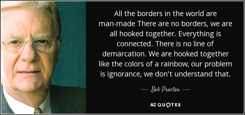 All the borders in the world are man-made There are no borders, we are all hooked together. Everything is connected. There is no line of demarcation. We are hooked together like the colors of a rainbow, our problem is ignorance, we don't understand that. - Bob Proctor