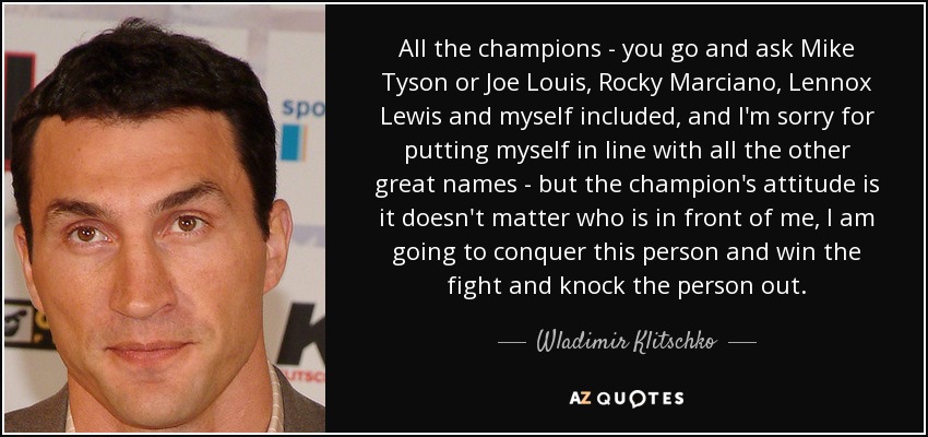 All the champions - you go and ask Mike Tyson or Joe Louis, Rocky Marciano, Lennox Lewis and myself included, and I'm sorry for putting myself in line with all the other great names - but the champion's attitude is it doesn't matter who is in front of me, I am going to conquer this person and win the fight and knock the person out. - Wladimir Klitschko