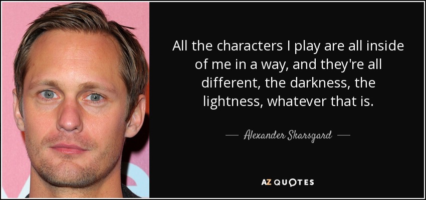 All the characters I play are all inside of me in a way, and they're all different, the darkness, the lightness, whatever that is. - Alexander Skarsgard