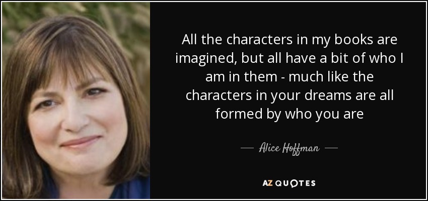 All the characters in my books are imagined, but all have a bit of who I am in them - much like the characters in your dreams are all formed by who you are - Alice Hoffman