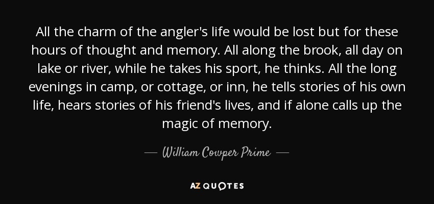 All the charm of the angler's life would be lost but for these hours of thought and memory. All along the brook, all day on lake or river, while he takes his sport, he thinks. All the long evenings in camp, or cottage, or inn, he tells stories of his own life, hears stories of his friend's lives, and if alone calls up the magic of memory. - William Cowper Prime