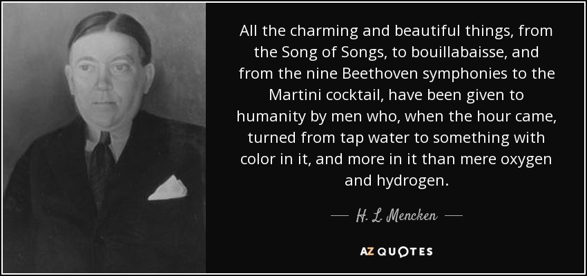 All the charming and beautiful things, from the Song of Songs, to bouillabaisse, and from the nine Beethoven symphonies to the Martini cocktail, have been given to humanity by men who, when the hour came, turned from tap water to something with color in it, and more in it than mere oxygen and hydrogen. - H. L. Mencken