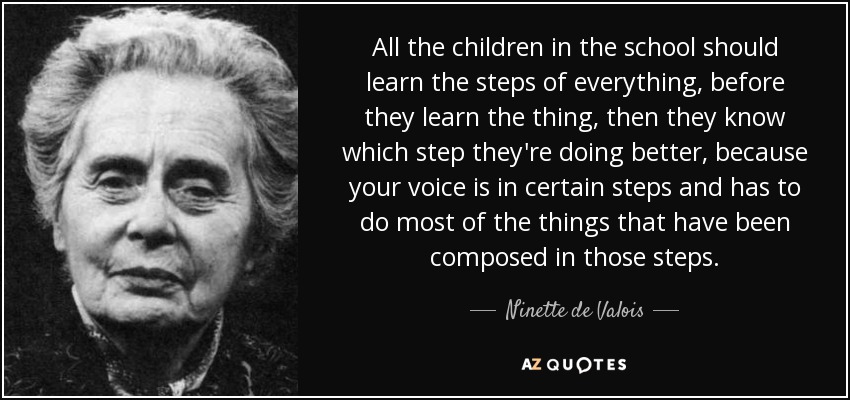 All the children in the school should learn the steps of everything, before they learn the thing, then they know which step they're doing better, because your voice is in certain steps and has to do most of the things that have been composed in those steps. - Ninette de Valois