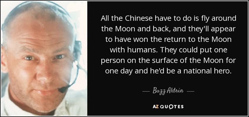 All the Chinese have to do is fly around the Moon and back, and they'll appear to have won the return to the Moon with humans. They could put one person on the surface of the Moon for one day and he'd be a national hero. - Buzz Aldrin