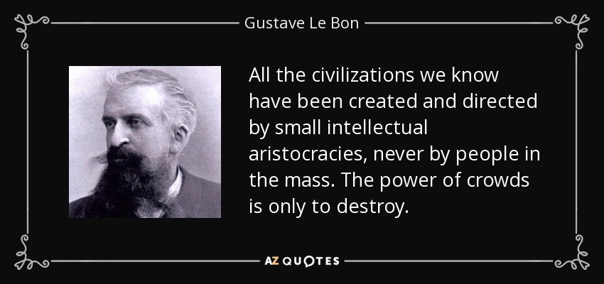 All the civilizations we know have been created and directed by small intellectual aristocracies, never by people in the mass. The power of crowds is only to destroy. - Gustave Le Bon