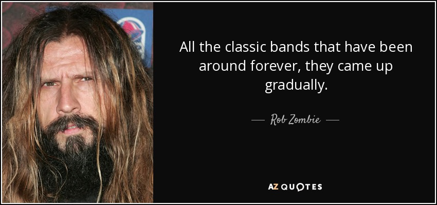 All the classic bands that have been around forever, they came up gradually. - Rob Zombie