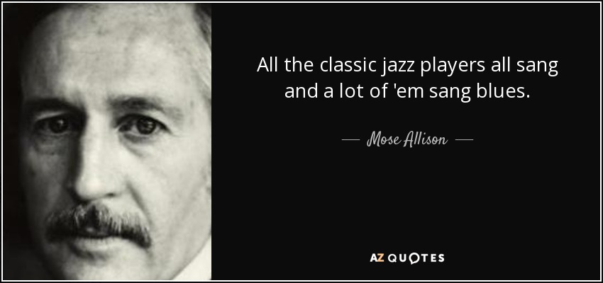 All the classic jazz players all sang and a lot of 'em sang blues. - Mose Allison