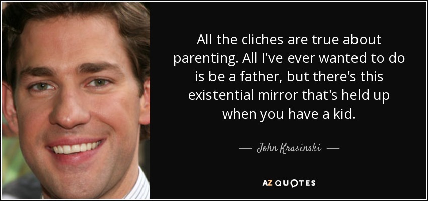All the cliches are true about parenting. All I've ever wanted to do is be a father, but there's this existential mirror that's held up when you have a kid. - John Krasinski