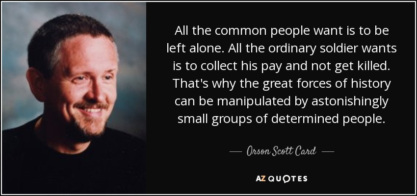 All the common people want is to be left alone. All the ordinary soldier wants is to collect his pay and not get killed. That's why the great forces of history can be manipulated by astonishingly small groups of determined people. - Orson Scott Card