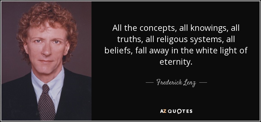 All the concepts, all knowings, all truths, all religous systems, all beliefs, fall away in the white light of eternity. - Frederick Lenz