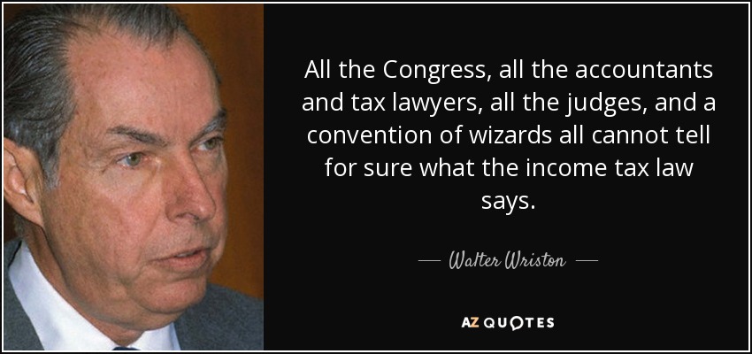 All the Congress, all the accountants and tax lawyers, all the judges, and a convention of wizards all cannot tell for sure what the income tax law says. - Walter Wriston
