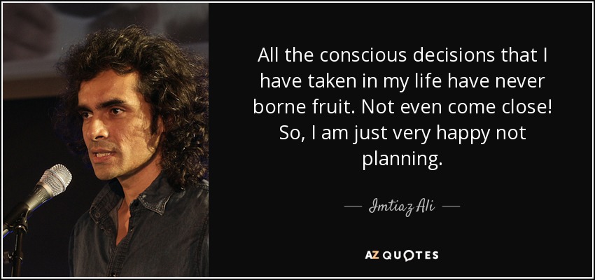 All the conscious decisions that I have taken in my life have never borne fruit. Not even come close! So, I am just very happy not planning. - Imtiaz Ali