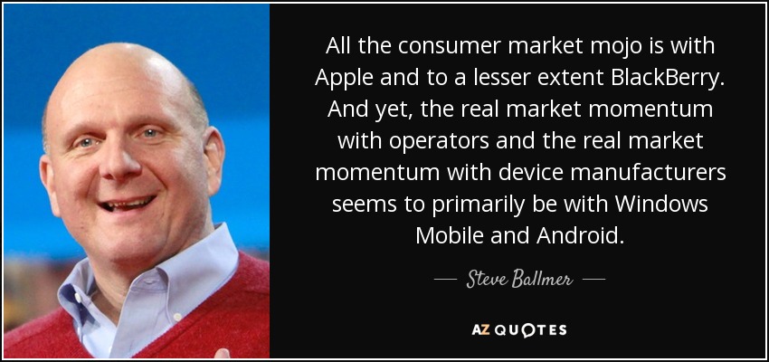 All the consumer market mojo is with Apple and to a lesser extent BlackBerry. And yet, the real market momentum with operators and the real market momentum with device manufacturers seems to primarily be with Windows Mobile and Android. - Steve Ballmer