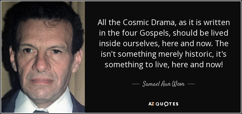 All the Cosmic Drama, as it is written in the four Gospels, should be lived inside ourselves, here and now. The isn't something merely historic, it's something to live, here and now! - Samael Aun Weor