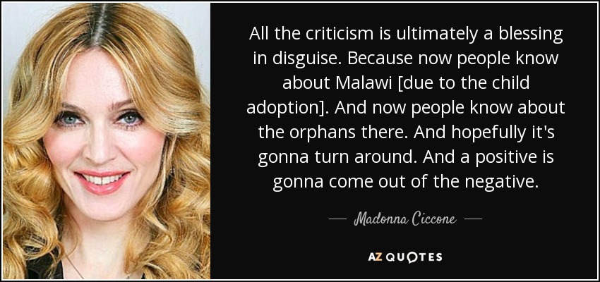 All the criticism is ultimately a blessing in disguise. Because now people know about Malawi [due to the child adoption]. And now people know about the orphans there. And hopefully it's gonna turn around. And a positive is gonna come out of the negative. - Madonna Ciccone