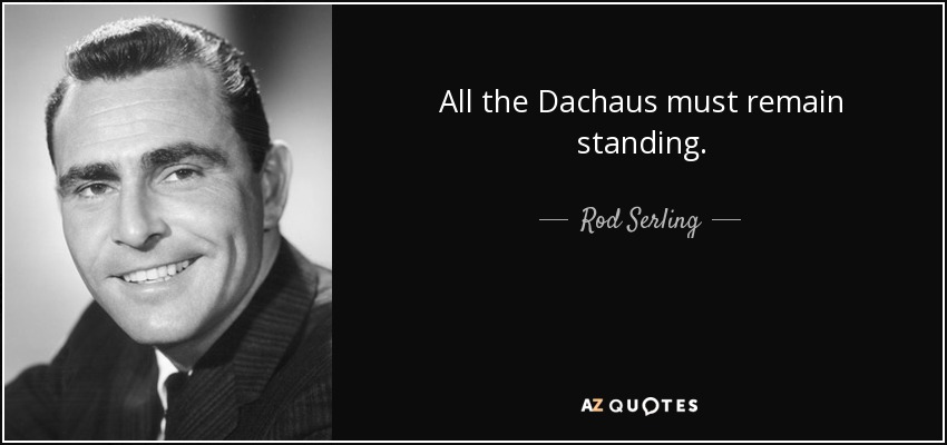All the Dachaus must remain standing. - Rod Serling