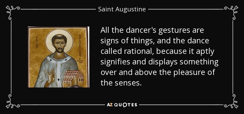 All the dancer's gestures are signs of things, and the dance called rational, because it aptly signifies and displays something over and above the pleasure of the senses. - Saint Augustine
