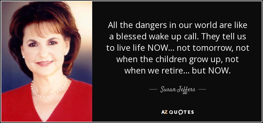 All the dangers in our world are like a blessed wake up call. They tell us to live life NOW... not tomorrow, not when the children grow up, not when we retire... but NOW. - Susan Jeffers