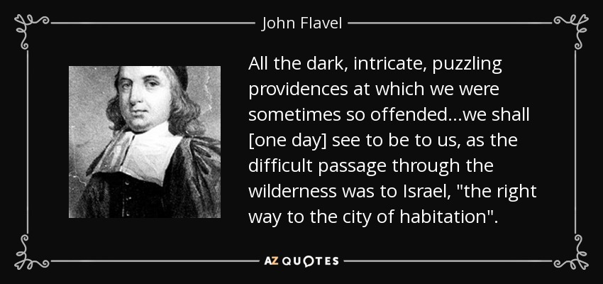 All the dark, intricate, puzzling providences at which we were sometimes so offended...we shall [one day] see to be to us, as the difficult passage through the wilderness was to Israel, 