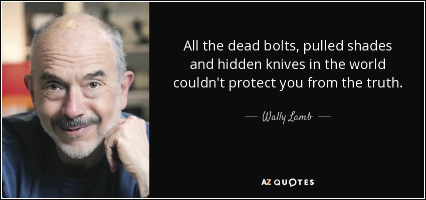 All the dead bolts, pulled shades and hidden knives in the world couldn't protect you from the truth. - Wally Lamb