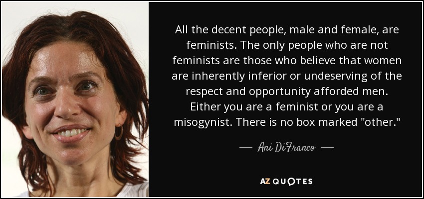 All the decent people, male and female, are feminists. The only people who are not feminists are those who believe that women are inherently inferior or undeserving of the respect and opportunity afforded men. Either you are a feminist or you are a misogynist. There is no box marked 