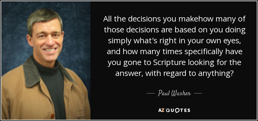 All the decisions you makehow many of those decisions are based on you doing simply what's right in your own eyes, and how many times specifically have you gone to Scripture looking for the answer, with regard to anything? - Paul Washer