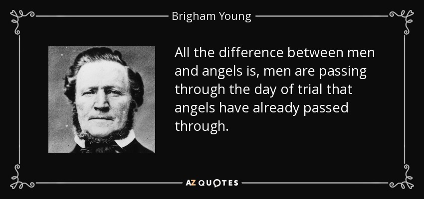 All the difference between men and angels is, men are passing through the day of trial that angels have already passed through. - Brigham Young