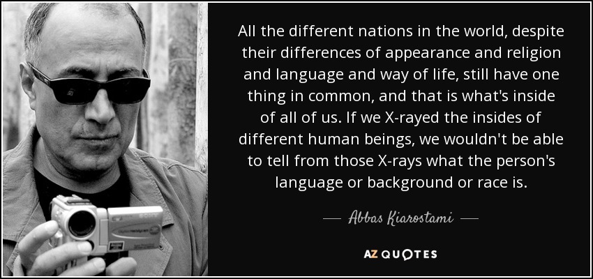 All the different nations in the world, despite their differences of appearance and religion and language and way of life, still have one thing in common, and that is what's inside of all of us. If we X-rayed the insides of different human beings, we wouldn't be able to tell from those X-rays what the person's language or background or race is. - Abbas Kiarostami