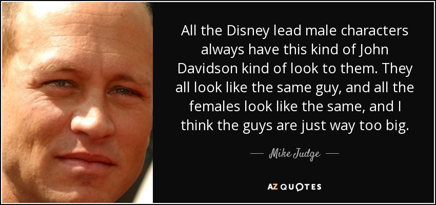 All the Disney lead male characters always have this kind of John Davidson kind of look to them. They all look like the same guy, and all the females look like the same, and I think the guys are just way too big. - Mike Judge