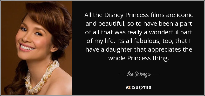 All the Disney Princess films are iconic and beautiful, so to have been a part of all that was really a wonderful part of my life. Its all fabulous, too, that I have a daughter that appreciates the whole Princess thing. - Lea Salonga