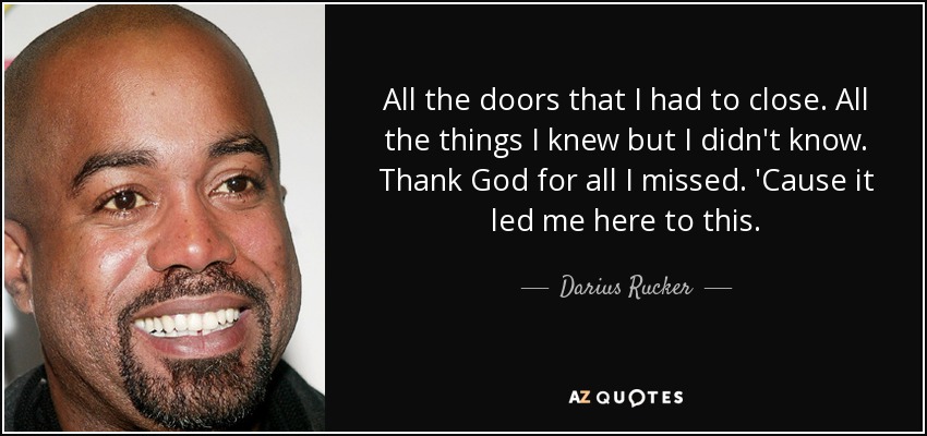 All the doors that I had to close. All the things I knew but I didn't know. Thank God for all I missed. 'Cause it led me here to this. - Darius Rucker