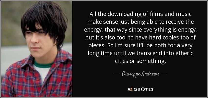 All the downloading of films and music make sense just being able to receive the energy, that way since everything is energy, but it's also cool to have hard copies too of pieces. So I'm sure it'll be both for a very long time until we transcend into etheric cities or something. - Giuseppe Andrews