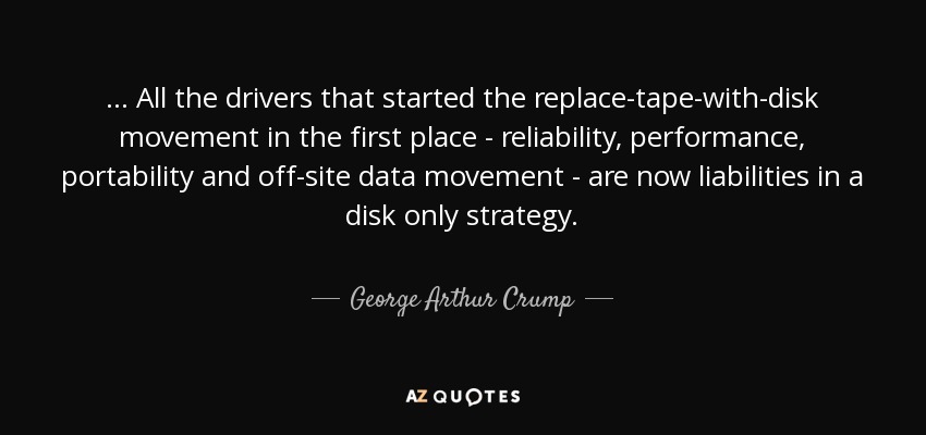 ... All the drivers that started the replace-tape-with-disk movement in the first place - reliability, performance, portability and off-site data movement - are now liabilities in a disk only strategy. - George Arthur Crump