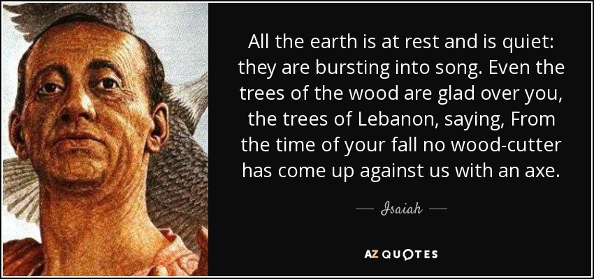 All the earth is at rest and is quiet: they are bursting into song. Even the trees of the wood are glad over you, the trees of Lebanon, saying, From the time of your fall no wood-cutter has come up against us with an axe. - Isaiah