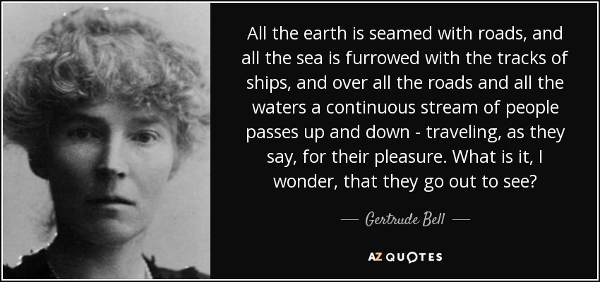 All the earth is seamed with roads, and all the sea is furrowed with the tracks of ships, and over all the roads and all the waters a continuous stream of people passes up and down - traveling, as they say, for their pleasure. What is it, I wonder, that they go out to see? - Gertrude Bell