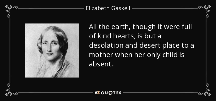 All the earth, though it were full of kind hearts, is but a desolation and desert place to a mother when her only child is absent. - Elizabeth Gaskell