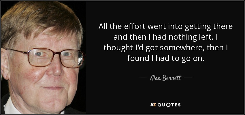All the effort went into getting there and then I had nothing left. I thought I'd got somewhere, then I found I had to go on. - Alan Bennett
