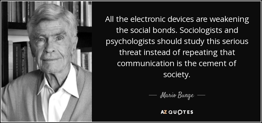 All the electronic devices are weakening the social bonds. Sociologists and psychologists should study this serious threat instead of repeating that communication is the cement of society. - Mario Bunge