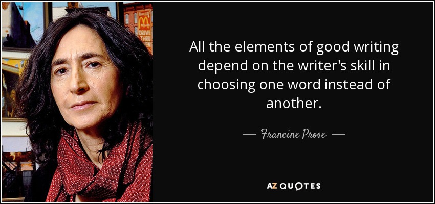 All the elements of good writing depend on the writer's skill in choosing one word instead of another. - Francine Prose